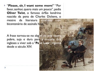 “ Please, sir, I want some more !” “Por favor, senhor, quero mais um pouco”, pedia  Oliver Twist , o famoso órfão londrino nascido da pena de Charles Dickens, o mestre da literatura  vitoriana, cujo  bicentenário de assinala hoje. A frase tornou-se no  slog an   de uma época  pobre, suja e dura para  a maioria dos  ingleses a viver sob a “ Po or Law ”, vigente  desde o século XIV.  