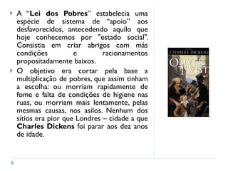 A “ Lei dos Pobres ” estabelecia uma espécie de sistema de “apoio” aos desfavorecidos, antecedendo aquilo que hoje conhecemos por "estado social". Consistia em criar abrigos com más condições e racionamentos propositadamente baixos. O objetivo era cortar pela base a multiplicação de pobres, que assim tinham a escolha: ou morriam rapidamente de fome e falta de condições de higiene nas ruas, ou morriam mais lentamente, pelas mesmas causas, nos asilos. Nenhum dos sítios era pior que Londres – cidade a que  Charles Dickens  foi parar aos dez anos de idade. 