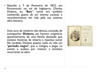 Nascido a 7 de Fevereiro de 1812, em Portsmouth, no sul de Inglaterra, Charles Dickens, ou “ Boz ”, como era também conhecido, gozou de um imenso sucesso e reconhecimento em vida pela sua extensa obra literária. Uma aura de mistério não deixou, contudo, de acompanhar  Dickens , um homem originário, aparentemente, de uma família abastada, que contava histórias de miséria e injustiça social. Na verdade, Dickens passou cedo na vida um " período negro ", que o instigou a pegar na caneta e acabou por motivar a temática recorrente na obra. 