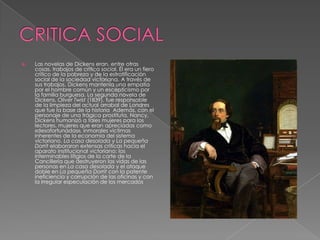    Las novelas de Dickens eran, entre otras
    cosas, trabajos de crítica social. Él era un fiero
    crítico de la pobreza y de la estratificación
    social de la sociedad victoriana. A través de
    sus trabajos, Dickens mantenía una empatía
    por el hombre común y un escepticismo por
    la familia burguesa. La segunda novela de
    Dickens, Oliver Twist (1839), fue responsable
    de la limpieza del actual arrabal de Londres
    que fue la base de la historia Además, con el
    personaje de una trágica prostituta, Nancy,
    Dickens humanizó a tales mujeres para los
    lectores, mujeres que eran apreciadas como
    «desafortunadas», inmorales víctimas
    inherentes de la economía del sistema
    victoriano. La casa desolada y La pequeña
    Dorrit elaboraron extensas críticas hacia el
    aparato institucional victoriano: los
    interminables litigios de la corte de la
    Cancillería que destruyeron las vidas de las
    personas en La casa desolada y el ataque
    doble en La pequeña Dorrit con la patente
    ineficiencia y corrupción de las oficinas y con
    la irregular especulación de los mercados
 