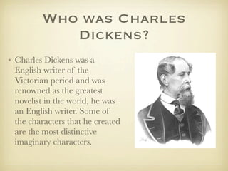 Who was Charles
            Dickens?
• Charles Dickens was a
  English writer of the
  Victorian period and was
  renowned as the greatest
  novelist in the world, he was
  an English writer. Some of
  the characters that he created
  are the most distinctive
  imaginary characters.
 