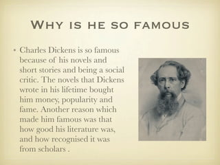 Why is he so famous
• Charles Dickens is so famous
  because of his novels and
  short stories and being a social
  critic. The novels that Dickens
  wrote in his lifetime bought
  him money, popularity and
  fame. Another reason which
  made him famous was that
  how good his literature was,
  and how recognised it was
  from scholars .
 