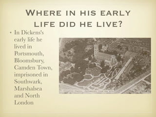 Where in his early
      life did he live?
• In Dickens's
  early life he
  lived in
  Portsmouth,
  Bloomsbury,
  Camden Town,
  imprisoned in
  Southwark,
  Marshalsea
  and North
  London
 