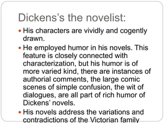 Dickens’s the novelist:
 His characters are vividly and cogently
drawn.
 He employed humor in his novels. This
feature is closely connected with
characterization, but his humor is of
more varied kind, there are instances of
authorial comments, the large comic
scenes of simple confusion, the wit of
dialogues, are all part of rich humor of
Dickens’ novels.
 His novels address the variations and
contradictions of the Victorian family
 