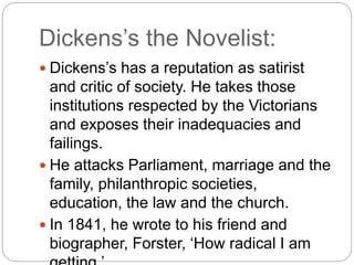 Dickens’s the Novelist:
 Dickens’s has a reputation as satirist
and critic of society. He takes those
institutions respected by the Victorians
and exposes their inadequacies and
failings.
 He attacks Parliament, marriage and the
family, philanthropic societies,
education, the law and the church.
 In 1841, he wrote to his friend and
biographer, Forster, ‘How radical I am
 