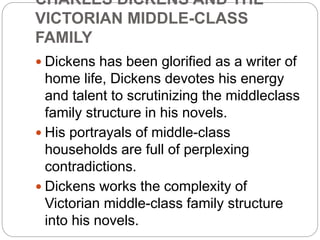CHARLES DICKENS AND THE
VICTORIAN MIDDLE-CLASS
FAMILY
 Dickens has been glorified as a writer of
home life, Dickens devotes his energy
and talent to scrutinizing the middleclass
family structure in his novels.
 His portrayals of middle-class
households are full of perplexing
contradictions.
 Dickens works the complexity of
Victorian middle-class family structure
into his novels.
 