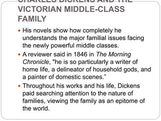 CHARLES DICKENS AND THE
VICTORIAN MIDDLE-CLASS
FAMILY
 His novels show how completely he
understands the major familial issues facing
the newly powerful middle classes.
 A reviewer said in 1846 in The Morning
Chronicle, "he is so particularly a writer of
home life, a delineator of household gods, and
a painter of domestic scenes.”
 Throughout his works and his life, Dickens
paid searching attention to the nature of
families, viewing the family as an epitome of
the world.
 