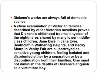  Dickens's works are always full of domestic
scenes.
 A close examination of Victorian families
described by other Victorian novelists proves
that Dickens's childhood trauma is typical of
the nightmares shared by many lower middle-
class children. Jane Eyre in Jane Evre.
Heathcliff in Wuthering Heights, and Becky
Sharp in Vanity Fair are all portrayed as
sensitive young children, feeling isolated and
disoriented either by a separation or by a
discontinuation from their families. One must
not diminish the depths of Dickens's anguish
as a victimized boy.
 