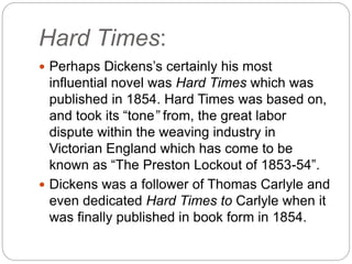 Hard Times:
 Perhaps Dickens’s certainly his most
influential novel was Hard Times which was
published in 1854. Hard Times was based on,
and took its “tone” from, the great labor
dispute within the weaving industry in
Victorian England which has come to be
known as “The Preston Lockout of 1853-54”.
 Dickens was a follower of Thomas Carlyle and
even dedicated Hard Times to Carlyle when it
was finally published in book form in 1854.
 