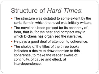 Structure of Hard Times:
 The structure was dictated to some extent by the
serial form in which the novel was initially written.
 The novel has been praised for its economy of
form, that is, for the neat and compact way in
which Dickens has organised the narrative.
 He pays a good deal of attention to coherence.
 The choice of the titles of the three books
indicates a desire to draw attention to this
coherence, to make the reader aware of
continuity, of cause and effect, of
interdependence.
 