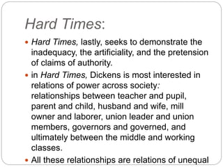 Hard Times:
 Hard Times, lastly, seeks to demonstrate the
inadequacy, the artificiality, and the pretension
of claims of authority.
 in Hard Times, Dickens is most interested in
relations of power across society:
relationships between teacher and pupil,
parent and child, husband and wife, mill
owner and laborer, union leader and union
members, governors and governed, and
ultimately between the middle and working
classes.
 All these relationships are relations of unequal
 