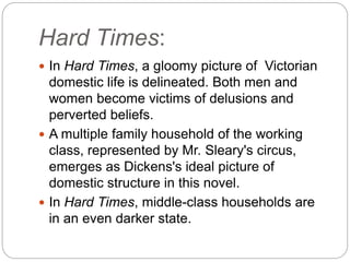 Hard Times:
 In Hard Times, a gloomy picture of Victorian
domestic life is delineated. Both men and
women become victims of delusions and
perverted beliefs.
 A multiple family household of the working
class, represented by Mr. Sleary's circus,
emerges as Dickens's ideal picture of
domestic structure in this novel.
 In Hard Times, middle-class households are
in an even darker state.
 