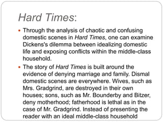 Hard Times:
 Through the analysis of chaotic and confusing
domestic scenes in Hard Times, one can examine
Dickens's dilemma between idealizing domestic
life and exposing conflicts within the middle-class
household.
 The story of Hard Times is built around the
evidence of denying marriage and family. Dismal
domestic scenes are everywhere. Wives, such as
Mrs. Gradgrind, are destroyed in their own
houses; sons, such as Mr. Bounderby and Bitzer,
deny motherhood; fatherhood is lethal as in the
case of Mr. Gradgrind. Instead of presenting the
reader with an ideal middle-class household
 