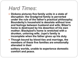 Hard Times:
 Dickens pictures five family units in a state of
disruption: the Gradgrind family is perverted
under the rule of the father's practical philosophy;
Bounderby's household is desolate without love
and feelings between husband and wife; Bitzer's
home is destroyed by his desertion of his own
mother; Blackpool's home is wretched with a
drunken, unloving wife; Jupe's family is
incomplete when the father gives up his duty.
 Though bound by blood ties and marriage, the
members of these five families are emotionally
alienated in their
solitary worlds, unable to experience domestic
comfort and peace.
 