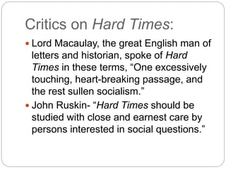 Critics on Hard Times:
 Lord Macaulay, the great English man of
letters and historian, spoke of Hard
Times in these terms, “One excessively
touching, heart-breaking passage, and
the rest sullen socialism.”
 John Ruskin- “Hard Times should be
studied with close and earnest care by
persons interested in social questions.”
 