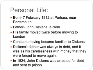 Personal Life:
 Born- 7 February 1812 at Portsea, near
Portsmouth
 Father- John Dickens, a clerk
 His family moved twice before moving to
London
 Constant moving became familiar to Dickens
 Dickens's father was always in debt, and it
was as his carelessness with money that they
were forced to move again.
 In 1824, John Dickens was arrested for debt
and sent to prison.
 