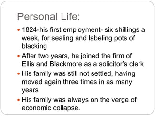 Personal Life:
 1824-his first employment- six shillings a
week, for sealing and labeling pots of
blacking
 After two years, he joined the firm of
Ellis and Blackmore as a solicitor’s clerk
 His family was still not settled, having
moved again three times in as many
years
 His family was always on the verge of
economic collapse.
 