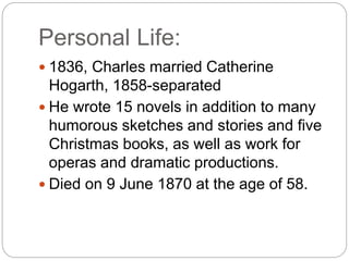 Personal Life:
 1836, Charles married Catherine
Hogarth, 1858-separated
 He wrote 15 novels in addition to many
humorous sketches and stories and five
Christmas books, as well as work for
operas and dramatic productions.
 Died on 9 June 1870 at the age of 58.
 