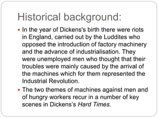 Historical background:
 In the year of Dickens's birth there were riots
in England, carried out by the Luddites who
opposed the introduction of factory machinery
and the advance of industrialisation. They
were unemployed men who thought that their
troubles were mainly caused by the arrival of
the machines which for them represented the
Industrial Revolution.
 The two themes of machines against men and
of hungry workers recur in a number of key
scenes in Dickens’s Hard Times.
 