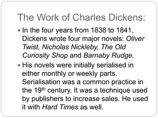 The Work of Charles Dickens:
 In the four years from 1838 to 1841,
Dickens wrote four major novels: Oliver
Twist, Nicholas Nickleby, The Old
Curiosity Shop and Barnaby Rudge.
 His novels were initially serialised in
either monthly or weekly parts.
Serialisation was a common practice in
the 19th century. It was a technique used
by publishers to increase sales. He used
it with Hard Times as well.
 