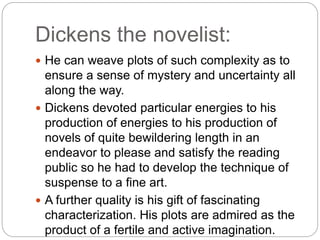 Dickens the novelist:
 He can weave plots of such complexity as to
ensure a sense of mystery and uncertainty all
along the way.
 Dickens devoted particular energies to his
production of energies to his production of
novels of quite bewildering length in an
endeavor to please and satisfy the reading
public so he had to develop the technique of
suspense to a fine art.
 A further quality is his gift of fascinating
characterization. His plots are admired as the
product of a fertile and active imagination.
 