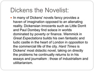 Dickens the Novelist:
 In many of Dickens' novels fancy provides a
haven of imagination opposed to an alienating
reality. Dickensian innocents such as Little Dorrit
and Paul Dombey find solace in worlds
dominated by poverty or finance. Wemmick in
Great Expectations builds his own fantastic and
ludic castle in the heart of London in opposition to
the commercial life of the city. Hard Times is
Dickens' most didactic novel, taking on directly
the problems he continually returns to in his
essays and journalism : those of industrialism and
utilitarianism.
 