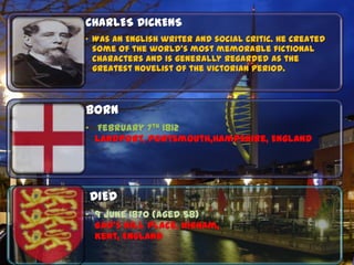 CHARLES DICKENS
• Was an English writer and social critic. He created
  some of the world's most memorable fictional
  characters and is generally regarded as the
  greatest novelist of the Victorian period.



BORN
• February 7th 1812
  Landport, Portsmouth,Hampshire, England




DIED
• 9 June 1870 (aged 58)
  Gad's Hill Place, Higham,
  Kent, England
 