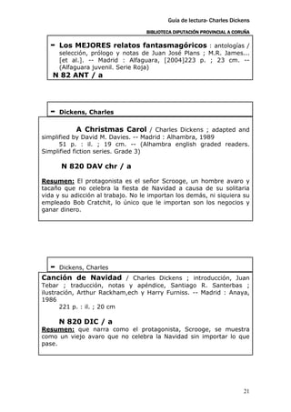 Guía de lectura- Charles Dickens
                                   BIBLIOTECA DIPUTACIÓN PROVINCIAL A CORUÑA

   -   Los MEJORES relatos fantasmagóricos : antologías /
       selección, prólogo y notas de Juan José Plans ; M.R. James...
       [et al.]. -- Madrid : Alfaguara, [2004]223 p. ; 23 cm. --
       (Alfaguara juvenil. Serie Roja)
   N 82 ANT / a




   -   Dickens, Charles

            A Christmas Carol / Charles Dickens ; adapted and
simplified by David M. Davies. -- Madrid : Alhambra, 1989
      51 p. : il. ; 19 cm. -- (Alhambra english graded readers.
Simplified fiction series. Grade 3)

       N 820 DAV chr / a

Resumen: El protagonista es el señor Scrooge, un hombre avaro y
tacaño que no celebra la fiesta de Navidad a causa de su solitaria
vida y su adicción al trabajo. No le importan los demás, ni siquiera su
empleado Bob Cratchit, lo único que le importan son los negocios y
ganar dinero.




   -   Dickens, Charles
Canción de Navidad / Charles Dickens ; introducción, Juan
Tebar ; traducción, notas y apéndice, Santiago R. Santerbas ;
ilustración, Arthur Rackham,ech y Harry Furniss. -- Madrid : Anaya,
1986
       221 p. : il. ; 20 cm

       N 820 DIC / a
Resumen: que narra como el protagonista, Scrooge, se muestra
como un viejo avaro que no celebra la Navidad sin importar lo que
pase.




                                                                         21
 