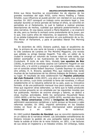 Guía de lectura- Charles Dickens
                                     BIBLIOTECA DIPUTACIÓN PROVINCIAL A CORUÑA
Entre sus libros favoritos se encontraban los de algunos de los
grandes novelistas del siglo XVIII, como Henry Fielding y Tobias
Smollet, cuya influencia se puede percibir con claridad en sus propios
escritos. En 1827 consiguió un trabajo como secretario legal y, tras
estudiar durante un breve periodo de tiempo el oficio, se convirtió en
periodista en el Parlamento, lo cual le habituó a realizar precisas
descripciones de hechos, cualidad que aplicaría posteriormente a su
obra narrativa. En esa época conoció a María Beadnell, y se enamoró
de ella, pero su familia lo rechazó como pretendiente de la joven, por
lo que, tras cuatro años de relaciones, se separaron. Para entonces,
él ya estaba trabajando como reportero en una publicación de su tío,
The Mirror of Parliament, y para el periódico liberal The Morning
Chronicle.

     En diciembre de 1833, Dickens publicó, bajo el seudónimo de
Boz, la primera de una serie de breves y originales descripciones de
la vida cotidiana de Londres en The Monthly Magazine, una revista
que editaba su amigo George Hogarth. Tras ello, un editor de la
ciudad le encargó un volumen de nuevas notas en este estilo, que
debían acompañar a las ilustraciones del famoso artista George
Cruikshank. El éxito de este libro, titulado Los apuntes de Boz
(1836), le permitió al novelista casarse con Catherine Hogarth en ese
mismo año, y le animó a preparar una colaboración similar, esta vez
con el conocido artista Robert Seymour. Cuando Seymour se suicidó,
otro artista, H. K. Browne, apodado Phiz, que realizaría más tarde
muchas de las ilustraciones de los últimos trabajos de Dickens, ocupó
su lugar. El resultado de esta colaboración fue Papeles póstumos
del club Pickwick (1836-1837), una obra en un estilo muy próximo
al de los cómics, cuyo éxito consolidó la fama del novelista, e influyó
notablemente en la industria editorial de su país, pues su innovativo
formato, el de una publicación mensual muy poco costosa, marcó una
línea que siguieron otras editoriales. La fama que le había producido
este curioso proyecto se vio ampliada por las siguientes novelas que
fue publicando. Hombre de enorme energía y talento, se dedicó a
otras muchas actividades. Editó los semanarios Household News
(1850-1859) y All the Year Round (1859-1870), escribió dos libros de
viajes, Notas americanas (1842) e Imágenes de Italia (1846),
administró asociaciones caritativas y luchó porque se llevaran a cabo
reformas sociales. En 1842, impartió seminarios en los Estados
Unidos en favor de un acuerdo internacional sobre propiedad
intelectual      y      en      contra      de      la      esclavitud.

En 1843 publicó Canción de Navidad, que se convirtió rápidamente
en un clásico de la narrativa infantil. Las actividades extraliterarias de
Dickens incluían la gestión de una compañía teatral que funcionó
hasta la subida al trono de la reina Victoria, en 1851, y las lecturas
de sus obras en Inglaterra y en Estados Unidos. Sin embargo, todos



                                                                            3
 