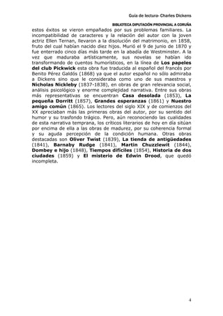 Guía de lectura- Charles Dickens
                                    BIBLIOTECA DIPUTACIÓN PROVINCIAL A CORUÑA
estos éxitos se vieron empañados por sus problemas familiares. La
incompatibilidad de caracteres y la relación del autor con la joven
actriz Ellen Ternan, llevaron a la disolución del matrimonio, en 1858,
fruto del cual habían nacido diez hijos. Murió el 9 de junio de 1870 y
fue enterrado cinco días más tarde en la abadía de Westminster. A la
vez que maduraba artísticamente, sus novelas se habían ido
transformando de cuentos humorísticos, en la línea de Los papeles
del club Pickwick esta obra fue traducida al español del francés por
Benito Pérez Galdós (1868) ya que el autor español no sólo admiraba
a Dickens sino que le consideraba como uno de sus maestros y
Nicholas Nickleby (1837-1838), en obras de gran relevancia social,
análisis psicológico y enorme complejidad narrativa. Entre sus obras
más representativas se encuentran Casa desolada (1853), La
pequeña Dorritt (1857), Grandes esperanzas (1861) y Nuestro
amigo común (1865). Los lectores del siglo XIX y de comienzos del
XX apreciaban más las primeras obras del autor, por su sentido del
humor y su trasfondo trágico. Pero, aún reconociendo las cualidades
de esta narrativa temprana, los críticos literarios de hoy en día sitúan
por encima de ella a las obras de madurez, por su coherencia formal
y su aguda percepción de la condición humana. Otras obras
destacadas son Oliver Twist (1839), La tienda de antigüedades
(1841), Barnaby Rudge (1841), Martin Chuzzlewit (1844),
Dombey e hijo (1848), Tiempos difíciles (1854), Historia de dos
ciudades (1859) y El misterio de Edwin Drood, que quedó
incompleta.




                                                                           4
 