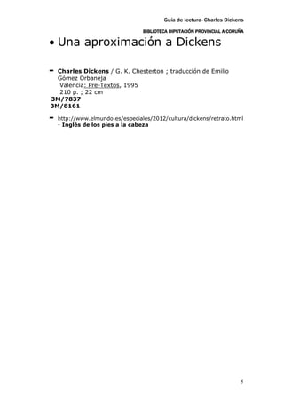 Guía de lectura- Charles Dickens
                                  BIBLIOTECA DIPUTACIÓN PROVINCIAL A CORUÑA

• Una aproximación a Dickens

- Charles Dickens / G. K. Chesterton ; traducción de Emilio
  Gómez Orbaneja
  Valencia: Pre-Textos, 1995
  210 p. ; 22 cm
3M/7837
3M/8161

-   http://www.elmundo.es/especiales/2012/cultura/dickens/retrato.html
    - Inglés de los pies a la cabeza




                                                                         5
 