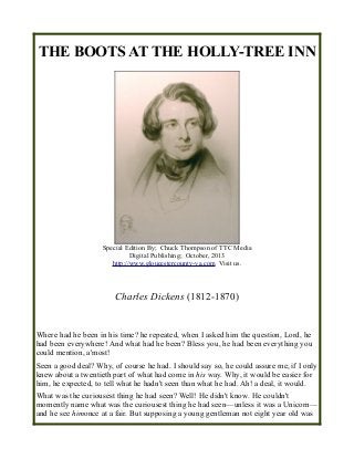 THE BOOTS AT THE HOLLY-TREE INN
Special Edition By; Chuck Thompson of TTC Media
Digital Publishing; October, 2013
http://www.gloucestercounty-va.com Visit us.
Charles Dickens (1812-1870)
Where had he been in his time? he repeated, when I asked him the question, Lord, he
had been everywhere! And what had he been? Bless you, he had been everything you
could mention, a'most!
Seen a good deal? Why, of course he had. I should say so, he could assure me, if I only
knew about a twentieth part of what had come in his way. Why, it would be easier for
him, he expected, to tell what he hadn't seen than what he had. Ah! a deal, it would.
What was the curiousest thing he had seen? Well! He didn't know. He couldn't
momently name what was the curiousest thing he had seen—unless it was a Unicorn—
and he see himonce at a fair. But supposing a young gentleman not eight year old was
 