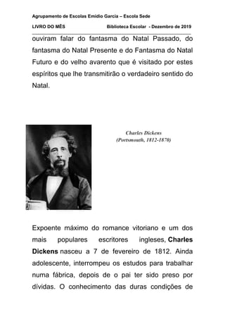 Agrupamento de Escolas Emídio Garcia – Escola Sede
LIVRO DO MÊS Biblioteca Escolar - Dezembro de 2019
_______________________________________________________________
ouviram falar do fantasma do Natal Passado, do
fantasma do Natal Presente e do Fantasma do Natal
Futuro e do velho avarento que é visitado por estes
espíritos que lhe transmitirão o verdadeiro sentido do
Natal.
Charles Dickens
(Portsmouth, 1812-1870)
Expoente máximo do romance vitoriano e um dos
mais populares escritores ingleses, Charles
Dickens nasceu a 7 de fevereiro de 1812. Ainda
adolescente, interrompeu os estudos para trabalhar
numa fábrica, depois de o pai ter sido preso por
dívidas. O conhecimento das duras condições de
 
