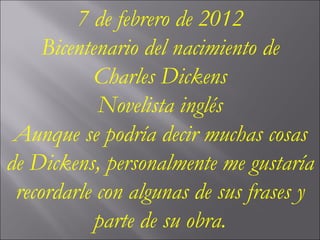 7 de febrero de 2012 Bicentenario del nacimiento de Charles Dickens Novelista inglés Aunque se podría decir muchas cosas de Dickens, personalmente me gustaría recordarle con algunas de sus frases y parte de su obra. 