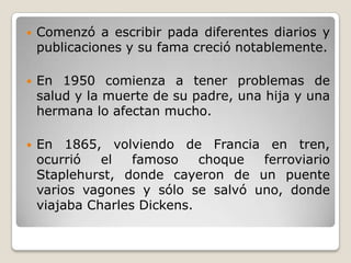    Comenzó a escribir pada diferentes diarios y
    publicaciones y su fama creció notablemente.

   En 1950 comienza a tener problemas de
    salud y la muerte de su padre, una hija y una
    hermana lo afectan mucho.

   En 1865, volviendo de Francia en tren,
    ocurrió   el   famoso    choque ferroviario
    Staplehurst, donde cayeron de un puente
    varios vagones y sólo se salvó uno, donde
    viajaba Charles Dickens.
 