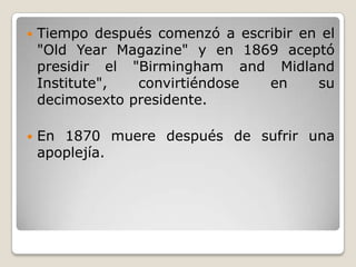    Tiempo después comenzó a escribir en el
    "Old Year Magazine" y en 1869 aceptó
    presidir el "Birmingham and Midland
    Institute",  convirtiéndose  en     su
    decimosexto presidente.

   En 1870 muere después de sufrir una
    apoplejía.
 