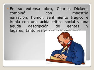    En su extensa obra, Charles Dickens
    combinó             con          maestría
    narración, humor, sentimiento trágico e
    ironía con una ácida crítica social y una
    aguda     descripción    de   gentes    y
    lugares, tanto reales como imaginarios.
 