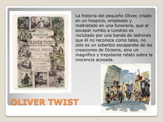La historia del pequeño Oliver, criado
           en un hospicio, empleado y
           maltratado en una funeraria, que al
           escapar rumbo a Londres es
           reclutado por una banda de ladrones
           que él no reconoce como tales, no
           sólo es un soberbio escaparate de las
           creaciones de Dickens, sino un
           magnífico y trepidante relato sobre la
           inocencia acosada.




OLIVER TWIST
 