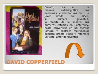 Cuenta,      casi     a           la
           manera       autobiográfica     las
           aventuras y desventuras de       un
           joven,   desde       su      niñez,
           su        primera         juventud,
           la muerte de su madre, sus
           primeros estudios en Canterbury,
           hasta convertirse en un escritor
           famoso y contraer matrimonio;
           quedará pronto viudo y retomará
           un viejo amor de juventud




DAVID COPPERFIELD
 