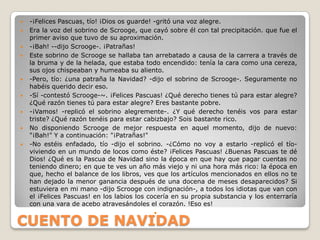    -¡Felices Pascuas, tío! ¡Dios os guarde! -gritó una voz alegre.
   Era la voz del sobrino de Scrooge, que cayó sobre él con tal precipitación. que fue el
    primer aviso que tuvo de su aproximación.
   -¡Bah! --dijo Scrooge-. ¡Patrañas!
   Este sobrino de Scrooge se hallaba tan arrebatado a causa de la carrera a través de
    la bruma y de la helada, que estaba todo encendido: tenía la cara como una cereza,
    sus ojos chispeaban y humeaba su aliento.
   -Pero, tío: ¿una patraña la Navidad? -dijo el sobrino de Scrooge-. Seguramente no
    habéis querido decir eso.
   -Sí -contestó Scrooge-~. ¡Felices Pascuas! ¿Qué derecho tienes tú para estar alegre?
    ¿Qué razón tienes tú para estar alegre? Eres bastante pobre.
   -¡Vamos! -replicó el sobrino alegremente-. ¿Y qué derecho tenéis vos para estar
    triste? ¿Qué razón tenéis para estar cabizbajo? Sois bastante rico.
   No disponiendo Scrooge de mejor respuesta en aquel momento, dijo de nuevo:
    "¡Bah!" Y a continuación: "¡Patrañas!"
   -No estéis enfadado, tío -dijo el sobrino. -¿Cómo no voy a estarlo -replicó el tío-
    viviendo en un mundo de locos como éste? ¡Felices Pascuas! ¿Buenas Pascuas te dé
    Dios! ¿Qué es la Pascua de Navidad sino la época en que hay que pagar cuentas no
    teniendo dinero; en que te ves un año más viejo y ni una hora más rico: la época en
    que, hecho el balance de los libros, ves que los artículos mencionados en ellos no te
    han dejado la menor ganancia después de una docena de meses desaparecidos? Si
    estuviera en mi mano -dijo Scrooge con indignación-, a todos los idiotas que van con
    el ¡Felices Pascuas! en los labios los cocería en su propia substancia y los enterraría
    con una vara de acebo atravesándoles el corazón. !Eso es!
                                            

CUENTO DE NAVIDAD
 