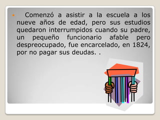      Comenzó a asistir a la escuela a los
    nueve años de edad, pero sus estudios
    quedaron interrumpidos cuando su padre,
    un pequeño funcionario afable pero
    despreocupado, fue encarcelado, en 1824,
    por no pagar sus deudas. .
 