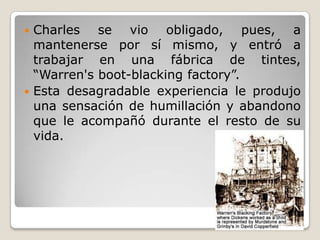  Charles se vio obligado, pues, a
  mantenerse por sí mismo, y entró a
  trabajar en una fábrica de tintes,
  “Warren's boot-blacking factory”.
 Esta desagradable experiencia le produjo
  una sensación de humillación y abandono
  que le acompañó durante el resto de su
  vida.
 