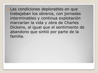    Las condiciones deplorables en que
    trabajaban los obreros, con jornadas
    interminables y continua explotación
    marcarían la vida y obra de Charles
    Dickens, al igual que el sentimiento de
    abandono que sintió por parte de la
    familia.
 