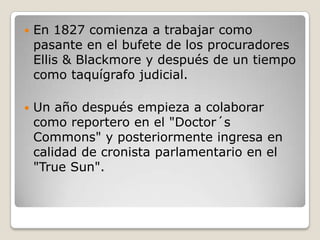    En 1827 comienza a trabajar como
    pasante en el bufete de los procuradores
    Ellis & Blackmore y después de un tiempo
    como taquígrafo judicial.

   Un año después empieza a colaborar
    como reportero en el "Doctor´s
    Commons" y posteriormente ingresa en
    calidad de cronista parlamentario en el
    "True Sun".
 