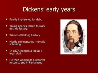 Dickens’ early years Family imprisoned for debt Young Charles forced to work in shoe factory:  Warrens Blacking Factory Mostly self-educated – erratic schooling In 1827, he took a job as a legal clerk He then worked as a reporter in courts and in Parliament  
