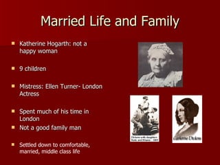 Married Life and Family Katherine Hogarth: not a happy woman 9 children Mistress: Ellen Turner- London Actress Spent much of his time in London Not a good family man Settled down to comfortable, married, middle class life 