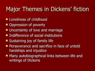 Major Themes in Dickens’ fiction Loneliness of childhood  Oppression of poverty  Uncertainty of love and marriage Indifference of social institutions Sustaining joy of family life Perseverance and sacrifice in face of untold hardships and injustice Many autobiographical links between life and writings of Dickens 