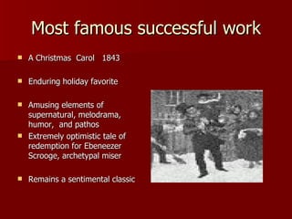 Most famous successful work A Christmas  Carol  1843 Enduring holiday favorite Amusing elements of supernatural, melodrama, humor,  and pathos Extremely optimistic tale of redemption for Ebeneezer Scrooge, archetypal miser Remains a sentimental classic 