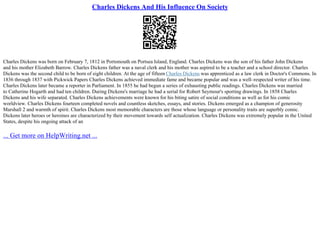 Charles Dickens And His Influence On Society
Charles Dickens was born on February 7, 1812 in Portsmouth on Portsea Island, England. Charles Dickens was the son of his father John Dickens
and his mother Elizabeth Barrow. Charles Dickens father was a naval clerk and his mother was aspired to be a teacher and a school director. Charles
Dickens was the second child to be born of eight children. At the age of fifteen Charles Dickens was apprenticed as a law clerk in Doctor's Commons. In
1836 through 1837 with Pickwick Papers Charles Dickens achieved immediate fame and became popular and was a well–respected writer of his time.
Charles Dickens later became a reporter in Parliament. In 1855 he had begun a series of exhausting public readings. Charles Dickens was married
to Catherine Hogarth and had ten children. During Dickens's marriage he had a serial for Robert Seymour's sporting drawings. In 1858 Charles
Dickens and his wife separated. Charles Dickens achievements were known for his biting satire of social conditions as well as for his comic
worldview. Charles Dickens fourteen completed novels and countless sketches, essays, and stories. Dickens emerged as a champion of generosity
Marshall 2 and warmth of spirit. Charles Dickens most memorable characters are those whose language or personality traits are superbly comic.
Dickens later heroes or heroines are characterized by their movement towards self actualization. Charles Dickens was extremely popular in the United
States, despite his ongoing attack of an
... Get more on HelpWriting.net ...
 