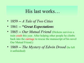 His last works… 
• 1859 -- A Tale of Two Cities 
• 1861 -- *Great Expectations 
• 1865 -- Our Mutual Friend (Dickens survives a 
train crash this year. After helping other people he climbs 
back into the carriage to rescue the manuscript of his novel 
Our Mutual Friend.) 
• 1869 -- The Mystery of Edwin Drood (he left 
it unfinished) 
 